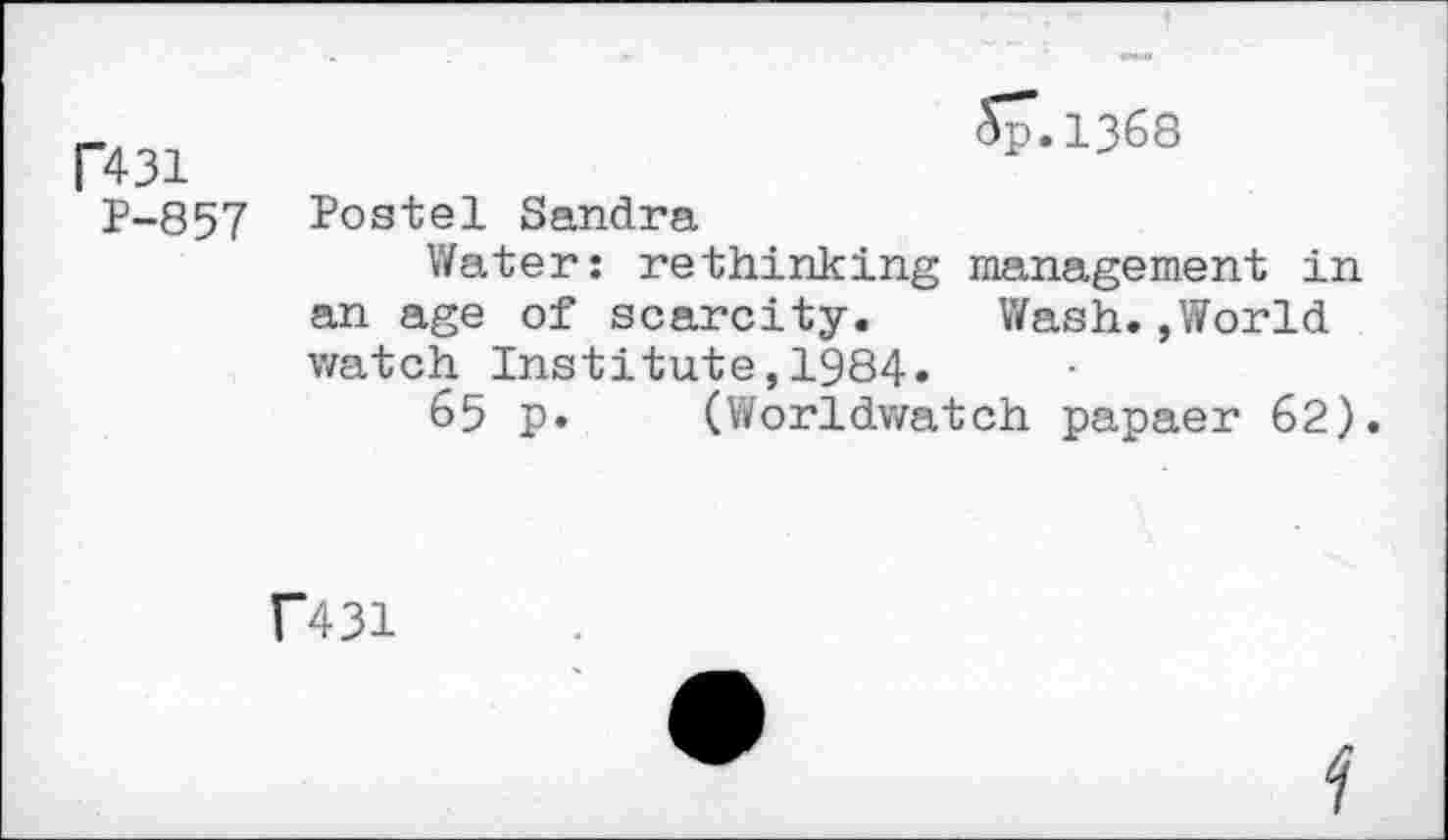 ﻿R31
P-857
Sp.1368
Postel Sandra
Water: rethinking management in an age of scarcity. Wash.,World watch Institute,1984.
65 p. (Worldwatch papaer 62).
f431